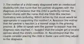 7. The mother of a child newly diagnosed with an intellectual disability tells the nurse that her partner disagrees with the diagnosis and believes that the child is perfectly normal. The mother shares with the nurse that she finds this reaction frustrating and confusing. Which action by the nurse would be appropriate in supporting this mother? A. Reassure the mother that her partner's reaction is a normal stage in the grieving process. B. Offer to speak with the partner to explain how the diagnosis was reached. C. Suggest that the couple get a second opinion about the child's condition. D. Recommend that the couple consider placing the child in foster care until they adjust to the diagnosis.