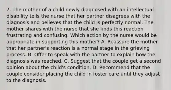 7. The mother of a child newly diagnosed with an intellectual disability tells the nurse that her partner disagrees with the diagnosis and believes that the child is perfectly normal. The mother shares with the nurse that she finds this reaction frustrating and confusing. Which action by the nurse would be appropriate in supporting this mother? A. Reassure the mother that her partner's reaction is a normal stage in the grieving process. B. Offer to speak with the partner to explain how the diagnosis was reached. C. Suggest that the couple get a second opinion about the child's condition. D. Recommend that the couple consider placing the child in foster care until they adjust to the diagnosis.