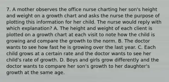 7. A mother observes the office nurse charting her son's height and weight on a growth chart and asks the nurse the purpose of plotting this information for her child. The nurse would reply with which explanation? A. The height and weight of each client is plotted on a growth chart at each visit to note how the child is growing and compare the growth to the norm. B. The doctor wants to see how fast he is growing over the last year. C. Each child grows at a certain rate and the doctor wants to see her child's rate of growth. D. Boys and girls grow differently and the doctor wants to compare her son's growth to her daughter's growth at the same age.