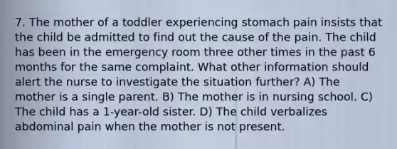 7. The mother of a toddler experiencing stomach pain insists that the child be admitted to find out the cause of the pain. The child has been in the emergency room three other times in the past 6 months for the same complaint. What other information should alert the nurse to investigate the situation further? A) The mother is a single parent. B) The mother is in nursing school. C) The child has a 1-year-old sister. D) The child verbalizes abdominal pain when the mother is not present.