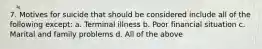 7. Motives for suicide that should be considered include all of the following except: a. Terminal illness b. Poor financial situation c. Marital and family problems d. All of the above