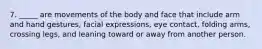 7. ​_____ are movements of the body and face that include arm and hand gestures, facial expressions, eye contact, folding arms, crossing legs, and leaning toward or away from another person.