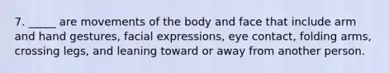 7. ​_____ are movements of the body and face that include arm and hand gestures, facial expressions, eye contact, folding arms, crossing legs, and leaning toward or away from another person.