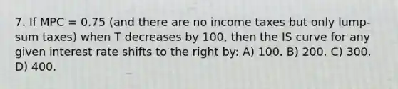 7. If MPC = 0.75 (and there are no income taxes but only lump-sum taxes) when T decreases by 100, then the IS curve for any given interest rate shifts to the right by: A) 100. B) 200. C) 300. D) 400.