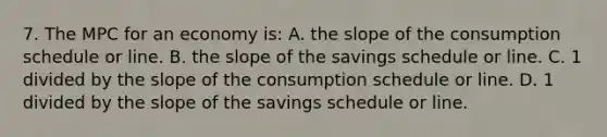 7. The MPC for an economy is: A. the slope of the consumption schedule or line. B. the slope of the savings schedule or line. C. 1 divided by the slope of the consumption schedule or line. D. 1 divided by the slope of the savings schedule or line.