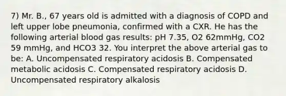 7) Mr. B., 67 years old is admitted with a diagnosis of COPD and left upper lobe pneumonia, confirmed with a CXR. He has the following arterial blood gas results: pH 7.35, O2 62mmHg, CO2 59 mmHg, and HCO3 32. You interpret the above arterial gas to be: A. Uncompensated respiratory acidosis B. Compensated metabolic acidosis C. Compensated respiratory acidosis D. Uncompensated respiratory alkalosis