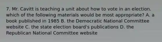 7. Mr. Cavitt is teaching a unit about how to vote in an election. which of the following materials would be most appropriate? A. a book published in 1985 B. the Democratic National Committee website C. the state election board's publications D. the Republican National Committee website