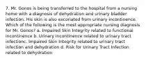 7. Mr. Gonos is being transferred to the hospital from a nursing home with a diagnosis of dehydration and urinary bladder infection. His skin is also excoriated from urinary incontinence. Which of the following is the most appropriate nursing diagnosis for Mr. Gonos? a. Impaired Skin Integrity related to functional incontinence b. Urinary Incontinence related to urinary tract infectionc. Impaired Skin Integrity related to urinary tract infection and dehydration d. Risk for Urinary Tract Infection related to dehydration