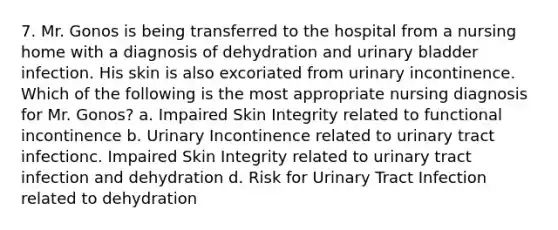 7. Mr. Gonos is being transferred to the hospital from a nursing home with a diagnosis of dehydration and urinary bladder infection. His skin is also excoriated from urinary incontinence. Which of the following is the most appropriate nursing diagnosis for Mr. Gonos? a. Impaired Skin Integrity related to functional incontinence b. Urinary Incontinence related to urinary tract infectionc. Impaired Skin Integrity related to urinary tract infection and dehydration d. Risk for Urinary Tract Infection related to dehydration