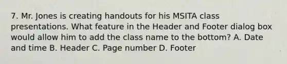 7. Mr. Jones is creating handouts for his MSITA class presentations. What feature in the Header and Footer dialog box would allow him to add the class name to the bottom? A. Date and time B. Header C. Page number D. Footer