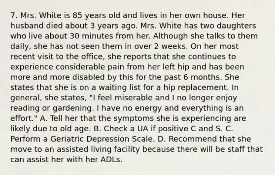 7. Mrs. White is 85 years old and lives in her own house. Her husband died about 3 years ago. Mrs. White has two daughters who live about 30 minutes from her. Although she talks to them daily, she has not seen them in over 2 weeks. On her most recent visit to the office, she reports that she continues to experience considerable pain from her left hip and has been more and more disabled by this for the past 6 months. She states that she is on a waiting list for a hip replacement. In general, she states, "I feel miserable and I no longer enjoy reading or gardening. I have no energy and everything is an effort." A. Tell her that the symptoms she is experiencing are likely due to old age. B. Check a UA if positive C and S. C. Perform a Geriatric Depression Scale. D. Recommend that she move to an assisted living facility because there will be staff that can assist her with her ADLs.