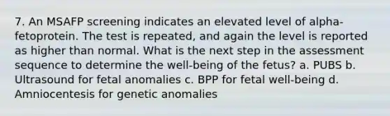 7. An MSAFP screening indicates an elevated level of alpha-fetoprotein. The test is repeated, and again the level is reported as higher than normal. What is the next step in the assessment sequence to determine the well-being of the fetus? a. PUBS b. Ultrasound for fetal anomalies c. BPP for fetal well-being d. Amniocentesis for genetic anomalies