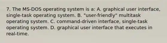 7. The MS-DOS operating system is a: A. graphical user interface, single-task operating system. B. "user-friendly" multitask operating system. C. command-driven interface, single-task operating system. D. graphical user interface that executes in real-time.