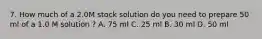 7. How much of a 2.0M stock solution do you need to prepare 50 ml of a 1.0 M solution ? A. 75 ml C. 25 ml B. 30 ml D. 50 ml