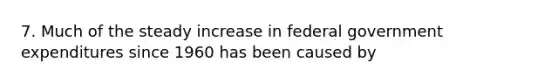 7. Much of the steady increase in federal government expenditures since 1960 has been caused by