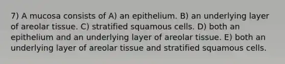 7) A mucosa consists of A) an epithelium. B) an underlying layer of areolar tissue. C) stratified squamous cells. D) both an epithelium and an underlying layer of areolar tissue. E) both an underlying layer of areolar tissue and stratified squamous cells.