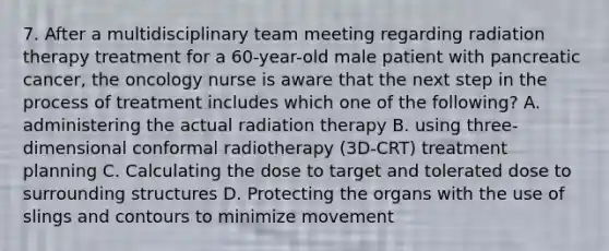 7. After a multidisciplinary team meeting regarding radiation therapy treatment for a 60-year-old male patient with pancreatic cancer, the oncology nurse is aware that the next step in the process of treatment includes which one of the following? A. administering the actual radiation therapy B. using three-dimensional conformal radiotherapy (3D-CRT) treatment planning C. Calculating the dose to target and tolerated dose to surrounding structures D. Protecting the organs with the use of slings and contours to minimize movement