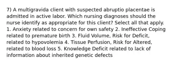 7) A multigravida client with suspected abruptio placentae is admitted in active labor. Which nursing diagnoses should the nurse identify as appropriate for this client? Select all that apply. 1. Anxiety related to concern for own safety 2. Ineffective Coping related to premature birth 3. Fluid Volume, Risk for Deficit, related to hypovolemia 4. Tissue Perfusion, Risk for Altered, related to blood loss 5. Knowledge Deficit related to lack of information about inherited genetic defects