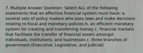 7. Multiple Answer Question: Select ALL of the following statements that an effective financial system must have: a. several sets of policy makers who pass laws and make decisions relating to fiscal and monetary policies b. an efficient monetary system for creating and transferring money c. financial markets that facilitate the transfer of financial assets amongst individuals, institutions, and businesses c. three branches of government (Executive, Legislative, and Judicial)