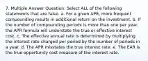 7. Multiple Answer Question: Select ALL of the following statements that are false. a. For a given APR, more frequent compounding results in additional return on the investment. b. If the number of compounding periods is more than one per year, the APR formula will understate the true or effective interest cost. c. The effective annual rate is determined by multiplying the interest rate charged per period by the number of periods in a year. d. The APR misstates the true interest rate. e. The EAR is the true opportunity cost measure of the interest rate.