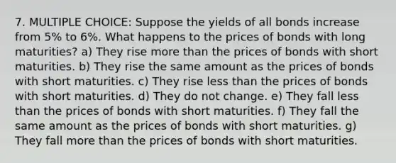 7. MULTIPLE CHOICE: Suppose the yields of all bonds increase from 5% to 6%. What happens to the prices of bonds with long maturities? a) They rise more than the prices of bonds with short maturities. b) They rise the same amount as the prices of bonds with short maturities. c) They rise less than the prices of bonds with short maturities. d) They do not change. e) They fall less than the prices of bonds with short maturities. f) They fall the same amount as the prices of bonds with short maturities. g) They fall more than the prices of bonds with short maturities.