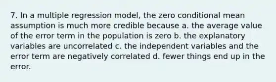 7. In a multiple regression model, the zero conditional mean assumption is much more credible because a. the average value of the error term in the population is zero b. the explanatory variables are uncorrelated c. the independent variables and the error term are negatively correlated d. fewer things end up in the error.