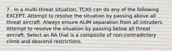 7 . In a multi-threat situation, TCAS can do any of the following EXCEPT: Attempt to resolve the situation by passing above all threat aircraft. Always ensure ALIM separation from all intruders. Attempt to resolve the situation by passing below all threat aircraft. Select an RA that is a composite of non-contradictory climb and descend restrictions.