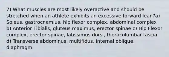 7) What muscles are most likely overactive and should be stretched when an athlete exhibits an excessive forward lean?a) Soleus, gastrocnemius, hip flexor complex, abdominal complex b) Anterior Tibialis, gluteus maximus, erector spinae c) Hip Flexor complex, erector spinae, latissimus dorsi, thoracolumbar fascia d) Transverse abdominus, multifidus, internal oblique, diaphragm.