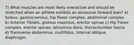 7) What muscles are most likely overactive and should be stretched when an athlete exhibits an excessive forward lean? a) Soleus, gastrocnemius, hip flexor complex, abdominal complex b) Anterior Tibialis, gluteus maximus, erector spinae c) Hip Flexor complex, erector spinae, latissimus dorsi, thoracolumbar fascia d) Transverse abdominus, multifidus, internal oblique, diaphragm.