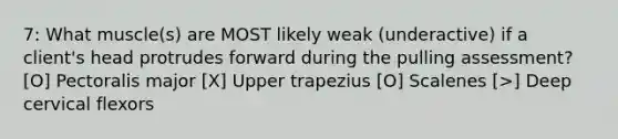 7: What muscle(s) are MOST likely weak (underactive) if a client's head protrudes forward during the pulling assessment? [O] Pectoralis major [X] Upper trapezius [O] Scalenes [>] Deep cervical flexors