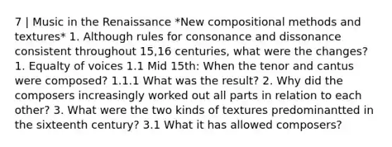 7 | Music in the Renaissance *New compositional methods and textures* 1. Although rules for consonance and dissonance consistent throughout 15,16 centuries, what were the changes? 1. Equalty of voices 1.1 Mid 15th: When the tenor and cantus were composed? 1.1.1 What was the result? 2. Why did the composers increasingly worked out all parts in relation to each other? 3. What were the two kinds of textures predominantted in the sixteenth century? 3.1 What it has allowed composers?