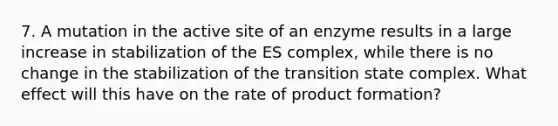 7. A mutation in the active site of an enzyme results in a large increase in stabilization of the ES complex, while there is no change in the stabilization of the transition state complex. What effect will this have on the rate of product formation?