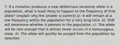 7. If a mutation produces a new deleterious recessive allele in a population, what is least likely to happen to the frequency of that allele? (explain why the answer is correct) a). It will remain at a low frequency within the population for a very long time. b). Drift will determine whether it persists in the population. c). The allele will be rare enough that it almost never occurs in a homozygous state. d). The allele will quickly be purged from the population by selection