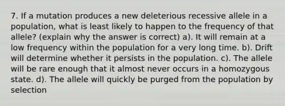 7. If a mutation produces a new deleterious recessive allele in a population, what is least likely to happen to the frequency of that allele? (explain why the answer is correct) a). It will remain at a low frequency within the population for a very long time. b). Drift will determine whether it persists in the population. c). The allele will be rare enough that it almost never occurs in a homozygous state. d). The allele will quickly be purged from the population by selection