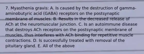 7. Myasthenia gravis: A. Is caused by the destruction of gamma-aminobutyric acid (GABA) receptors on the postsynaptic membrane of muscles. B. Results in the decreased release of ACh at the neuromuscular junction. C. Is an autoimmune disease that destroys ACh receptors on the postsynaptic membrane of muscles, thus interferes with ACh binding for repetitive muscle contractions. D. Is successfully treated with removal of the pituitary gland. E. All of the above