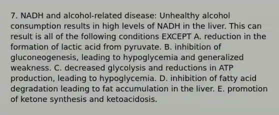 7. NADH and alcohol-related disease: Unhealthy alcohol consumption results in high levels of NADH in the liver. This can result is all of the following conditions EXCEPT A. reduction in the formation of lactic acid from pyruvate. B. inhibition of gluconeogenesis, leading to hypoglycemia and generalized weakness. C. decreased glycolysis and reductions in ATP production, leading to hypoglycemia. D. inhibition of fatty acid degradation leading to fat accumulation in the liver. E. promotion of ketone synthesis and ketoacidosis.