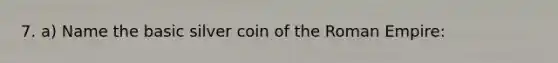 7. a) Name the basic silver coin of the Roman Empire: