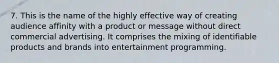 7. This is the name of the highly effective way of creating audience affinity with a product or message without direct commercial advertising. It comprises the mixing of identifiable products and brands into entertainment programming.