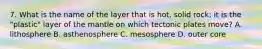 7. What is the name of the layer that is hot, solid rock; it is the "plastic" layer of the mantle on which tectonic plates move? A. lithosphere B. asthenosphere C. mesosphere D. outer core