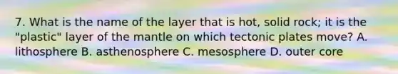 7. What is the name of the layer that is hot, solid rock; it is the "plastic" layer of <a href='https://www.questionai.com/knowledge/kHR4HOnNY8-the-mantle' class='anchor-knowledge'>the mantle</a> on which tectonic plates move? A. lithosphere B. asthenosphere C. mesosphere D. outer core