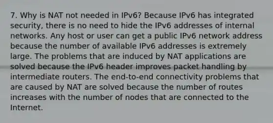 7. Why is NAT not needed in IPv6?​ Because IPv6 has integrated security, there is no need to hide the IPv6 addresses of internal networks.​ Any host or user can get a public IPv6 network address because the number of available IPv6 addresses is extremely large.​ The problems that are induced by NAT applications are solved because the IPv6 header improves packet handling by intermediate routers.​ The end-to-end connectivity problems that are caused by NAT are solved because the number of routes increases with the number of nodes that are connected to the Internet.