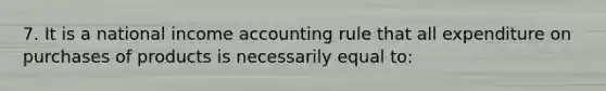 7. It is a national income accounting rule that all expenditure on purchases of products is necessarily equal to: