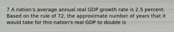 7 A nation's average annual real GDP growth rate is 2.5 percent. Based on the rule of 72, the approximate number of years that it would take for this nation's real GDP to double is