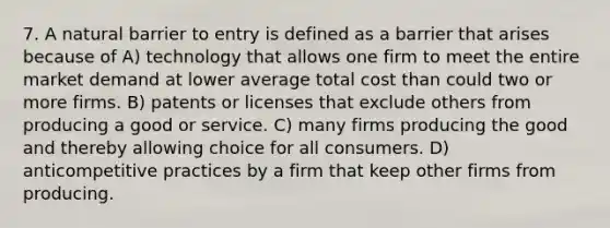 7. A natural barrier to entry is defined as a barrier that arises because of A) technology that allows one firm to meet the entire market demand at lower average total cost than could two or more firms. B) patents or licenses that exclude others from producing a good or service. C) many firms producing the good and thereby allowing choice for all consumers. D) anticompetitive practices by a firm that keep other firms from producing.