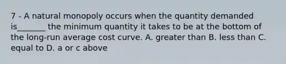 7 - A natural monopoly occurs when the quantity demanded is_______ the minimum quantity it takes to be at the bottom of the long-run average cost curve. A. greater than B. less than C. equal to D. a or c above