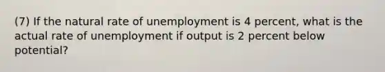 (7) If the natural rate of unemployment is 4 percent, what is the actual rate of unemployment if output is 2 percent below potential?