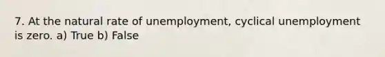 7. At the natural rate of unemployment, cyclical unemployment is zero. a) True b) False