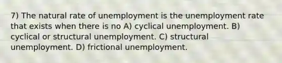 7) The natural rate of unemployment is the unemployment rate that exists when there is no A) cyclical unemployment. B) cyclical or structural unemployment. C) structural unemployment. D) frictional unemployment.