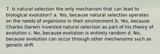 7. Is natural selection the only mechanism that can lead to biological evolution? a. Yes, because natural selection operates on the needs of organisms in their environment b. Yes, because Charles Darwin invented natural selection as part of his theory of evolution c. No, because evolution is entirely random d. No, because evolution can occur through other mechanisms such as genetic drift