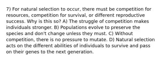 7) For natural selection to occur, there must be competition for resources, competition for survival, or different reproductive success. Why is this so? A) The struggle of competition makes individuals stronger. B) Populations evolve to preserve the species and don't change unless they must. C) Without competition, there is no pressure to mutate. D) Natural selection acts on the different abilities of individuals to survive and pass on their genes to the next generation.